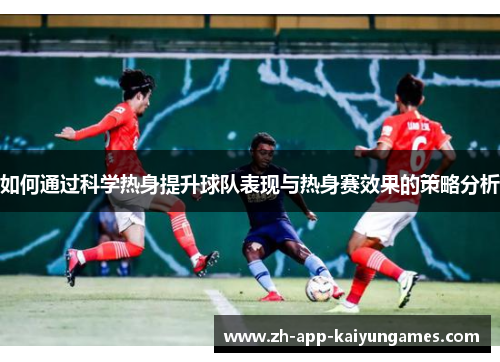 如何通过科学热身提升球队表现与热身赛效果的策略分析