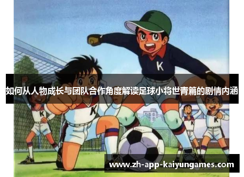 如何从人物成长与团队合作角度解读足球小将世青篇的剧情内涵