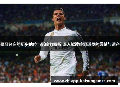 皇马名宿的历史地位与影响力解析 深入解读传奇球员的贡献与遗产