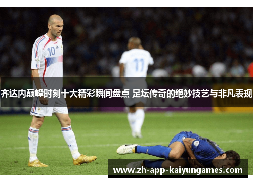 齐达内巅峰时刻十大精彩瞬间盘点 足坛传奇的绝妙技艺与非凡表现