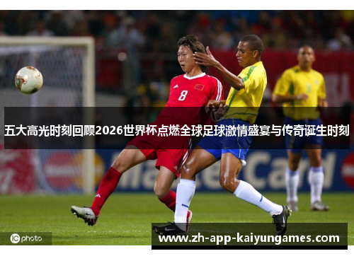 五大高光时刻回顾2026世界杯点燃全球足球激情盛宴与传奇诞生时刻