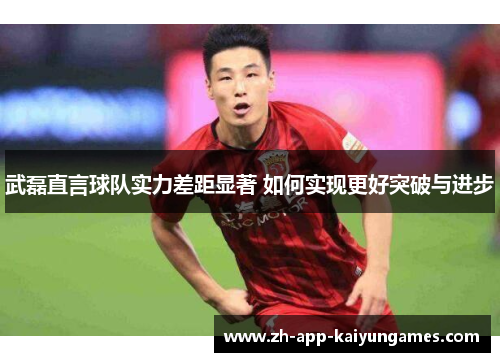 武磊直言球队实力差距显著 如何实现更好突破与进步