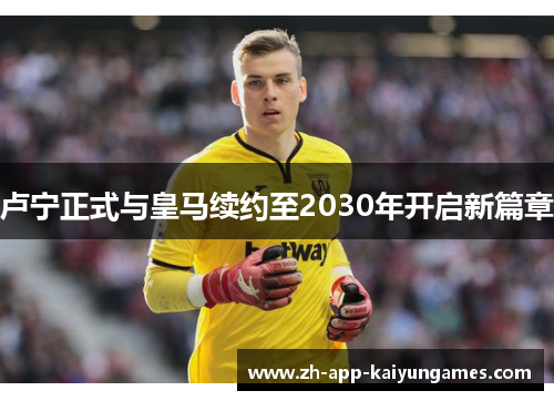 卢宁正式与皇马续约至2030年开启新篇章