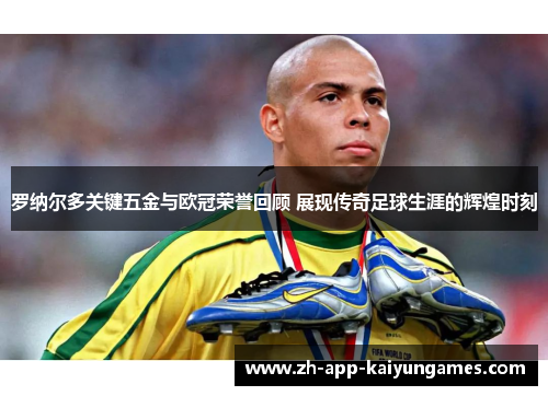 罗纳尔多关键五金与欧冠荣誉回顾 展现传奇足球生涯的辉煌时刻