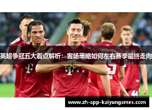 英超争冠五大看点解析：客场策略如何左右赛季最终走向